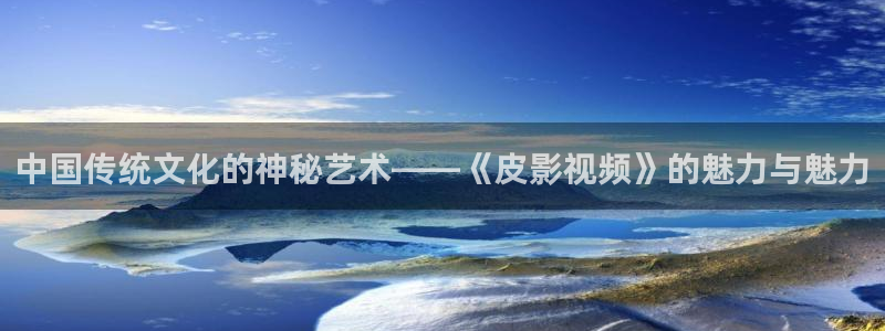 悟空免费短视频：中国传统文化的神秘艺术——《皮影视频》的魅力与魅力